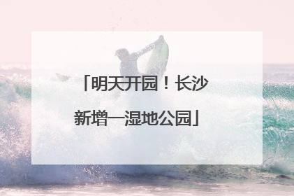 明天开园！长沙新增一湿地公园