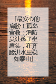 最安心的肩膀！孤岛营救：消防员让孩子坐肩头，在齐腰洪水里稳如泰山