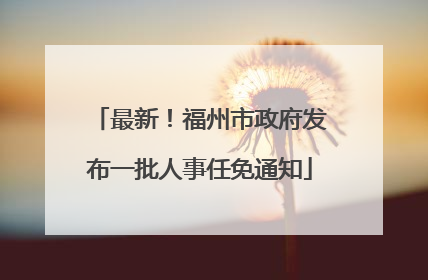 最新！福州市政府发布一批人事任免通知