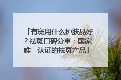 有斑用什么护肤品好？祛斑口碑分享：国家唯一认证的祛斑产品