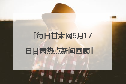 每日甘肃网6月17日甘肃热点新闻回顾