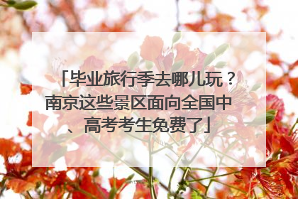 毕业旅行季去哪儿玩？南京这些景区面向全国中、高考考生免费了