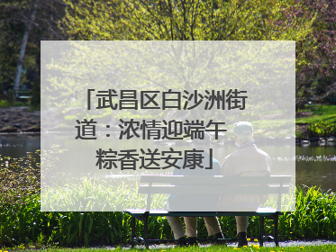 武昌区白沙洲街道：浓情迎端午 粽香送安康