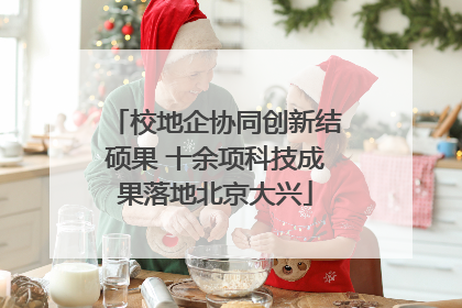 校地企协同创新结硕果 十余项科技成果落地北京大兴