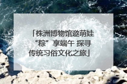 株洲博物馆邀萌娃“粽”享端午 探寻传统习俗文化之旅
