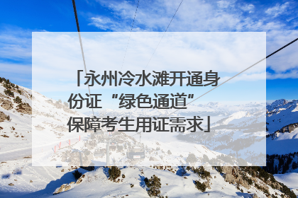 永州冷水滩开通身份证“绿色通道” 保障考生用证需求