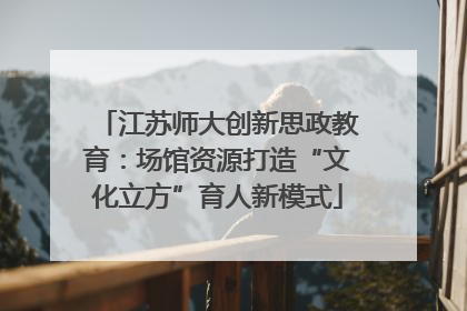 江苏师大创新思政教育：场馆资源打造“文化立方”育人新模式