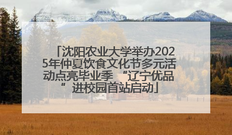 沈阳农业大学举办2025年仲夏饮食文化节多元活动点亮毕业季 “辽宁优品”进校园首站启动