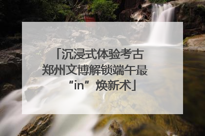沉浸式体验考古 郑州文博解锁端午最“in”焕新术
