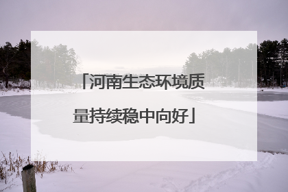 河南生态环境质量持续稳中向好