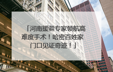 河南援疆专家领航高难度手术！哈密百姓家门口见证奇迹！