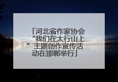 河北省作家协会“我们在太行山上”主题创作宣传活动在邯郸举行