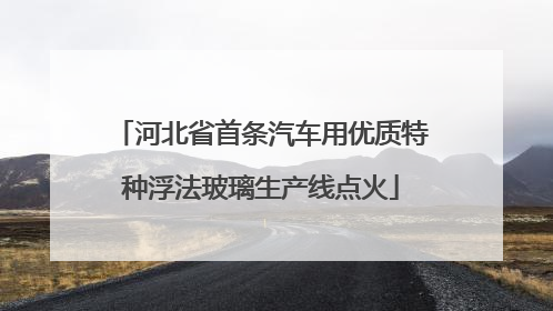 河北省首条汽车用优质特种浮法玻璃生产线点火
