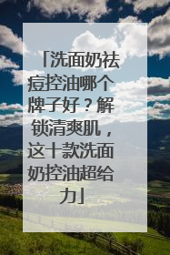 洗面奶祛痘控油哪个牌子好？解锁清爽肌，这十款洗面奶控油超给力