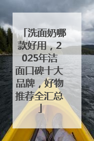 洗面奶哪款好用，2025年洁面口碑十大品牌，好物推荐全汇总