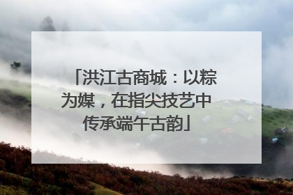 洪江古商城：以粽为媒，在指尖技艺中传承端午古韵
