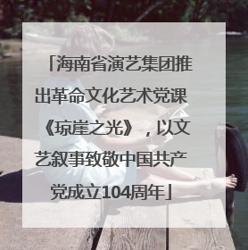 海南省演艺集团推出革命文化艺术党课《琼崖之光》，以文艺叙事致敬中国共产党成立104周年