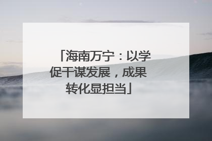 海南万宁：以学促干谋发展，成果转化显担当