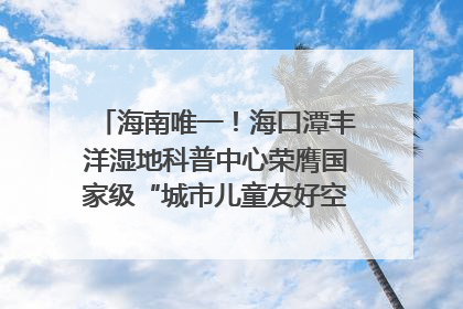 海南唯一！海口潭丰洋湿地科普中心荣膺国家级“城市儿童友好空间建设园区”称号