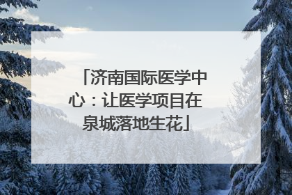 济南国际医学中心：让医学项目在泉城落地生花