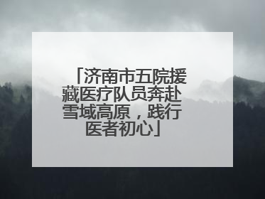 济南市五院援藏医疗队员奔赴雪域高原，践行医者初心