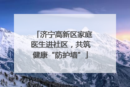 济宁高新区家庭医生进社区，共筑健康“防护墙”