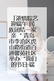 浓情粽艺迎端午 民族团结一家亲“ 青岛市李沧区虎山路街道百通馨苑社区举办“我们的节日·端午“主题活动