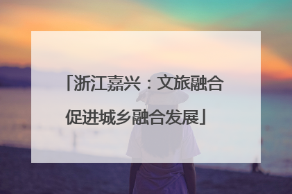 浙江嘉兴：文旅融合促进城乡融合发展
