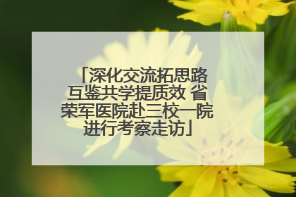 深化交流拓思路 互鉴共学提质效 省荣军医院赴三校一院进行考察走访