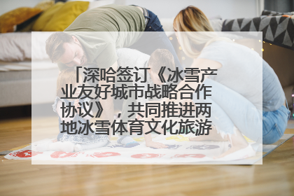 深哈签订《冰雪产业友好城市战略合作协议》，共同推进两地冰雪体育文化旅游高质量发展