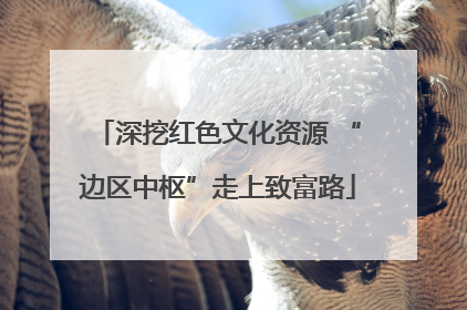 深挖红色文化资源 “边区中枢”走上致富路