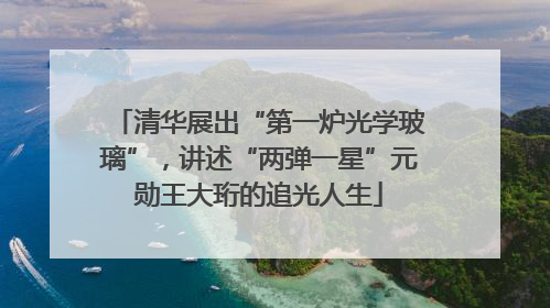 清华展出“第一炉光学玻璃”，讲述“两弹一星”元勋王大珩的追光人生
