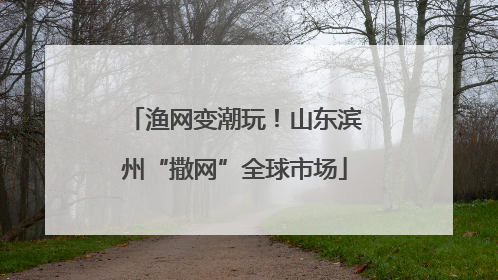 渔网变潮玩！山东滨州“撒网”全球市场