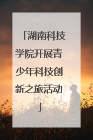 湖南科技学院开展青少年科技创新之旅活动