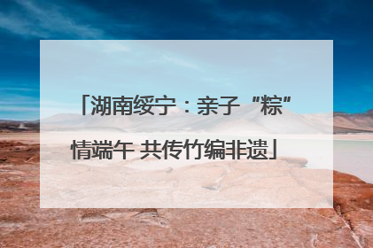 湖南绥宁：亲子“粽”情端午 共传竹编非遗