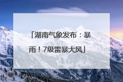 湖南气象发布：暴雨！7级雷暴大风