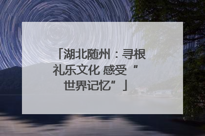 湖北随州：寻根礼乐文化 感受“世界记忆”