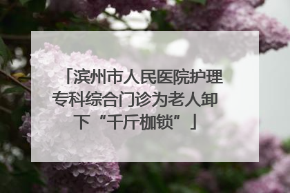 滨州市人民医院护理专科综合门诊为老人卸下“千斤枷锁”