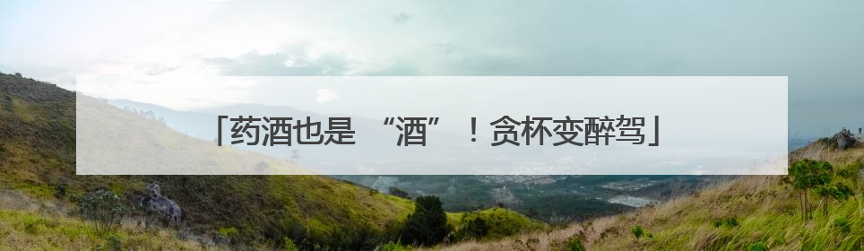 药酒也是 “酒”！贪杯变醉驾