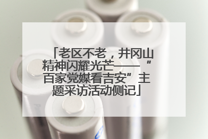 老区不老，井冈山精神闪耀光芒——“百家党媒看吉安”主题采访活动侧记