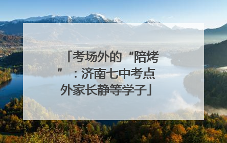 考场外的“陪烤”：济南七中考点外家长静等学子