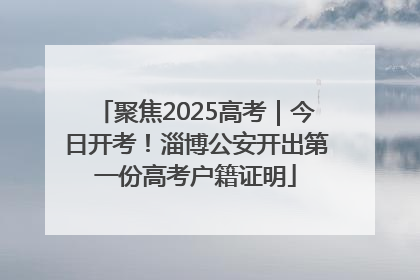 聚焦2025高考｜今日开考！淄博公安开出第一份高考户籍证明