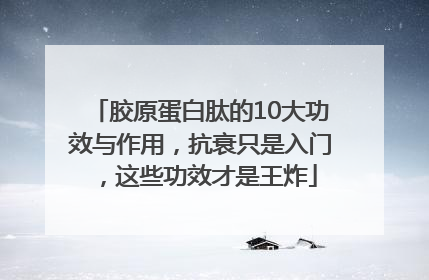 胶原蛋白肽的10大功效与作用，抗衰只是入门，这些功效才是王炸