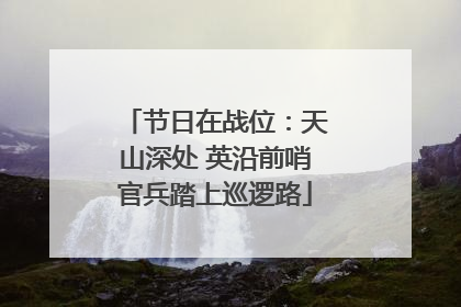 节日在战位：天山深处 英沿前哨官兵踏上巡逻路
