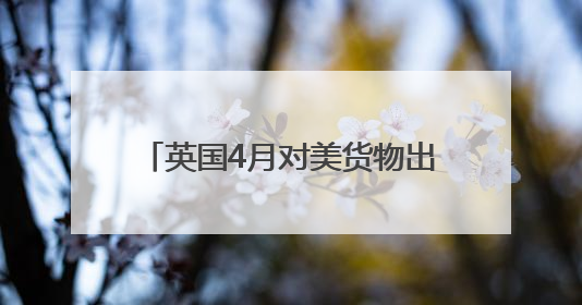 英国4月对美货物出口大降 创1997年以来单月最高跌幅
