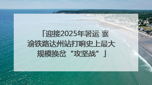 迎接2025年暑运 襄渝铁路达州站打响史上最大规模换岔“攻坚战”
