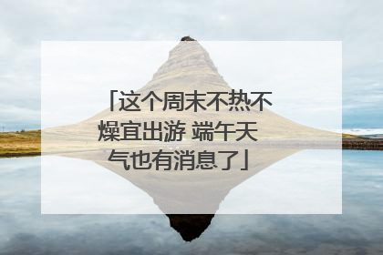 这个周末不热不燥宜出游 端午天气也有消息了