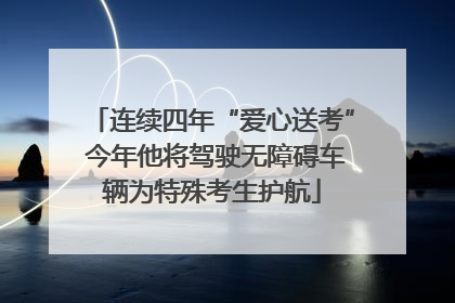 连续四年“爱心送考” 今年他将驾驶无障碍车辆为特殊考生护航