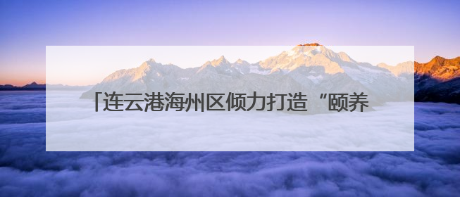连云港海州区倾力打造“颐养之城” 幸福养老触手可及