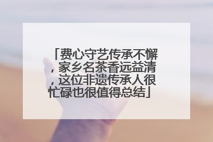 费心守艺传承不懈，家乡名茶香远益清，这位非遗传承人很忙碌也很值得总结